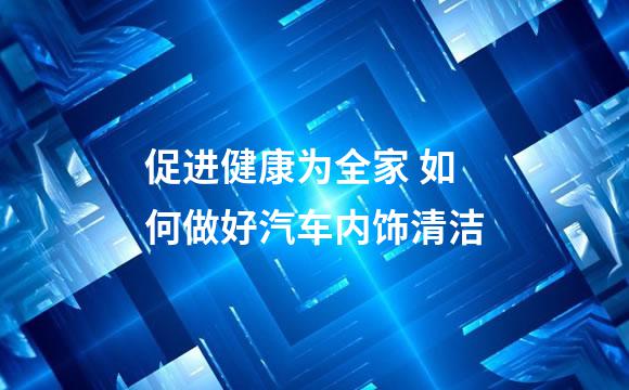 促进健康为全家 如何做好汽车内饰清洁